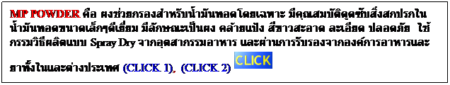 Text Box: MP POWDER คือ ผงช่วยกรองสำหรับน้ำมันทอดโดยเฉพาะ มีคุณสมบัติดูดซับสิ่งสกปรกในน้ำมันทอดขนาดเล็กๆดีเยี่ยม มีลักษณะเป็นผง คล้ายแป้ง สีขาวสะอาด ละเอียด ปลอดภัย  ใช้กรรมวิธีผลิตแบบ Spray Dry จากอุตสากรรมอาหาร และผ่านการรับรองจากองค์การอาหารและยาทั้งในและต่างประเทศ (CLICK 1),  (CLICK 2)
