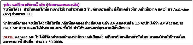 Text Box: รูปการเปรียบเทียบน้ำมัน (ก่อนกรองและหลัง)
จะเห็นได้ว่า  น้ำมันทอดไก่ที่ผ่านการใช้งานประมาณ 2 วัน ก่อนกรองนั้น มีสีขุ่นคล้ำ มีฉุนกลิ่นหืนมาก และมี ค่า Acid value (AV) ประมาณ 3.0
น้ำมันหลังกรอง จะเห็นได้ว่ามีสีใสขึ้น กลิ่นหืนลดลงอย่างชัดเจน แล้ว AV ลดลงเหลือ 1.5 จะเห็นได้ว่า AV ด้วยผงช่วยกรอง MP สามารถลดได้ประมาณ 40% ขึ้นไป ทำให้ของทอดมีคุณภาพดีขึ้นอีกมาก

NOTE: ผงกรอง MP ไม่ได้มีวัตถุประสงค์กรองน้ำมันจากที่เสียแล้ว กลับมาเป็นเหมือนน้ำมันใหม่ หากแต่ช่วยให้การเสื่อมสภาพของน้ำมันนั้น  ช้าลง > 50-200%
 
